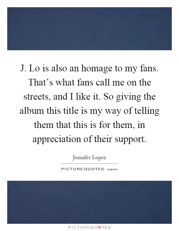 J. Lo is also an homage to my fans. That's what fans call me on the streets, and I like it. So giving the album this title is my way of telling them that this is for them, in appreciation of their support Picture Quote #1