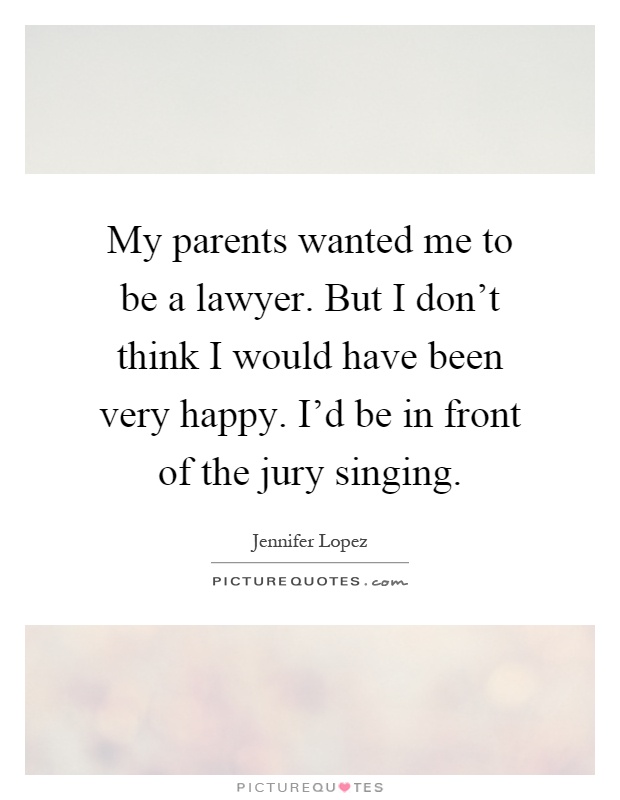 My parents wanted me to be a lawyer. But I don't think I would have been very happy. I'd be in front of the jury singing Picture Quote #1