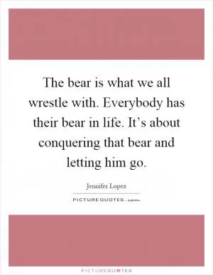 The bear is what we all wrestle with. Everybody has their bear in life. It’s about conquering that bear and letting him go Picture Quote #1