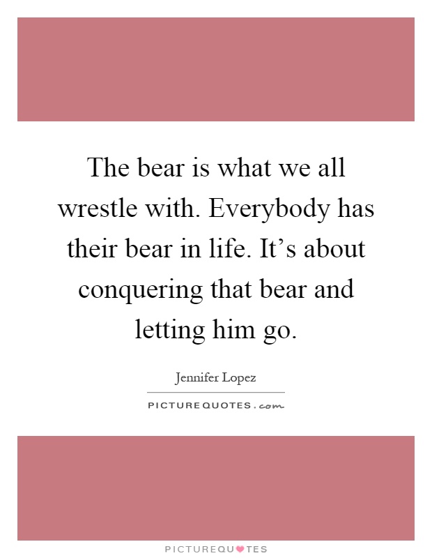 The bear is what we all wrestle with. Everybody has their bear in life. It's about conquering that bear and letting him go Picture Quote #1