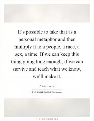 It’s possible to take that as a personal metaphor and then multiply it to a people, a race, a sex, a time. If we can keep this thing going long enough, if we can survive and teach what we know, we’ll make it Picture Quote #1