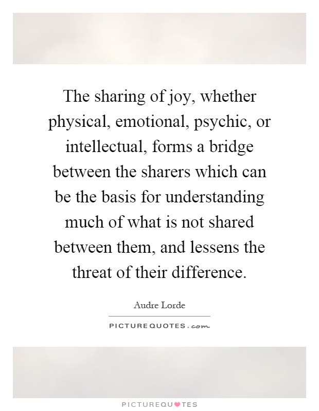 The sharing of joy, whether physical, emotional, psychic, or intellectual, forms a bridge between the sharers which can be the basis for understanding much of what is not shared between them, and lessens the threat of their difference Picture Quote #1