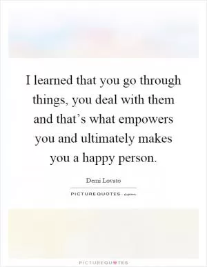 I learned that you go through things, you deal with them and that’s what empowers you and ultimately makes you a happy person Picture Quote #1