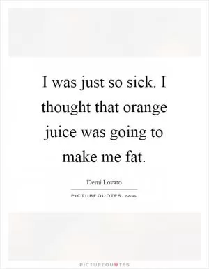 I was just so sick. I thought that orange juice was going to make me fat Picture Quote #1