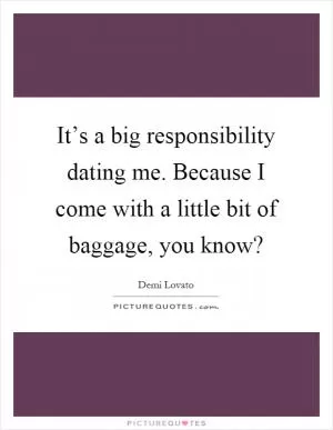 It’s a big responsibility dating me. Because I come with a little bit of baggage, you know? Picture Quote #1