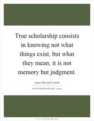 True scholarship consists in knowing not what things exist, but what they mean; it is not memory but judgment Picture Quote #1