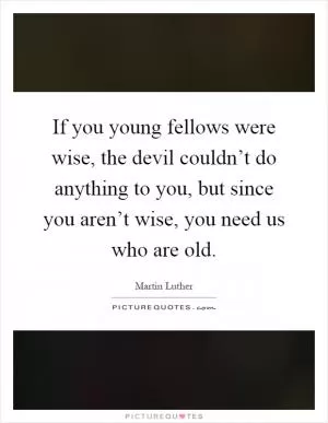 If you young fellows were wise, the devil couldn’t do anything to you, but since you aren’t wise, you need us who are old Picture Quote #1