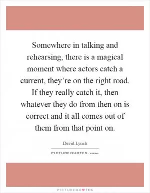 Somewhere in talking and rehearsing, there is a magical moment where actors catch a current, they’re on the right road. If they really catch it, then whatever they do from then on is correct and it all comes out of them from that point on Picture Quote #1