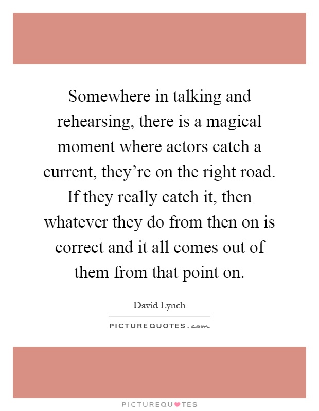 Somewhere in talking and rehearsing, there is a magical moment where actors catch a current, they're on the right road. If they really catch it, then whatever they do from then on is correct and it all comes out of them from that point on Picture Quote #1
