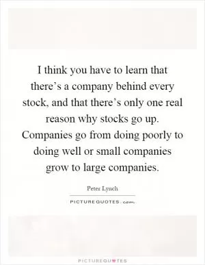 I think you have to learn that there’s a company behind every stock, and that there’s only one real reason why stocks go up. Companies go from doing poorly to doing well or small companies grow to large companies Picture Quote #1