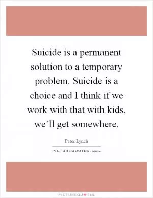 Suicide is a permanent solution to a temporary problem. Suicide is a choice and I think if we work with that with kids, we’ll get somewhere Picture Quote #1
