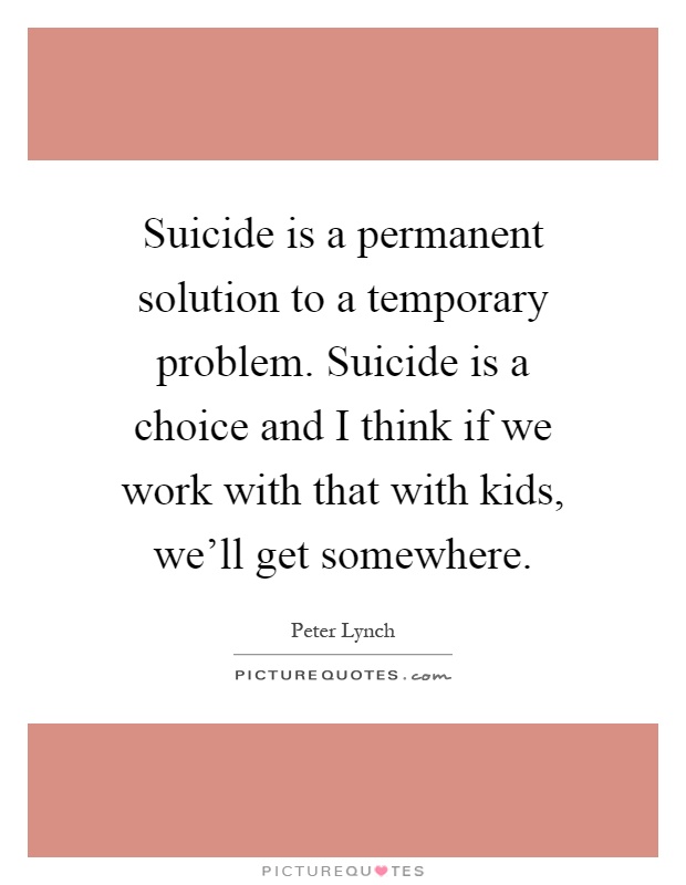 Suicide is a permanent solution to a temporary problem. Suicide is a choice and I think if we work with that with kids, we'll get somewhere Picture Quote #1