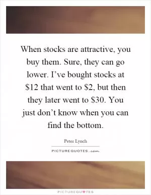 When stocks are attractive, you buy them. Sure, they can go lower. I’ve bought stocks at $12 that went to $2, but then they later went to $30. You just don’t know when you can find the bottom Picture Quote #1