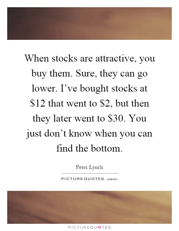 When stocks are attractive, you buy them. Sure, they can go lower. I've bought stocks at $12 that went to $2, but then they later went to $30. You just don't know when you can find the bottom Picture Quote #1