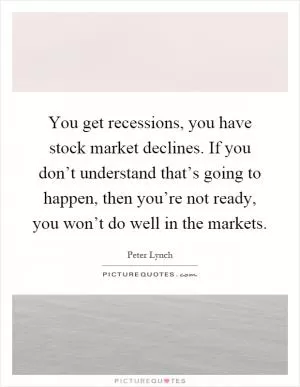 You get recessions, you have stock market declines. If you don’t understand that’s going to happen, then you’re not ready, you won’t do well in the markets Picture Quote #1