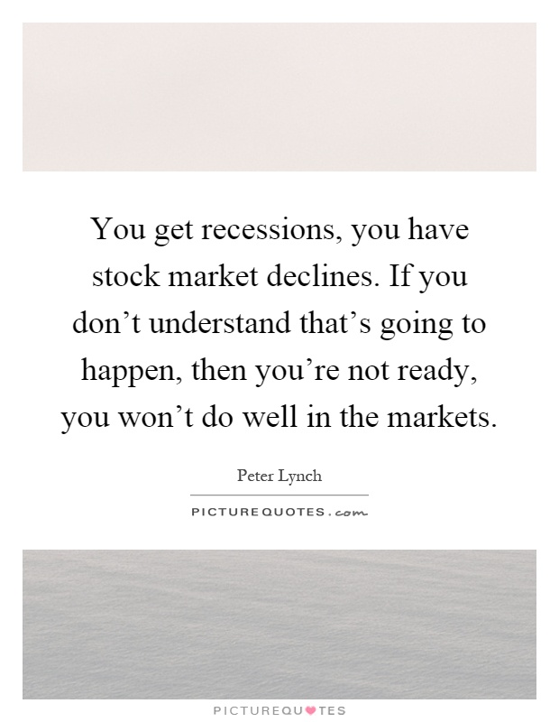 You get recessions, you have stock market declines. If you don't understand that's going to happen, then you're not ready, you won't do well in the markets Picture Quote #1