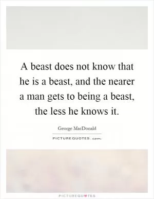 A beast does not know that he is a beast, and the nearer a man gets to being a beast, the less he knows it Picture Quote #1