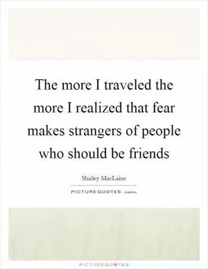 The more I traveled the more I realized that fear makes strangers of people who should be friends Picture Quote #1