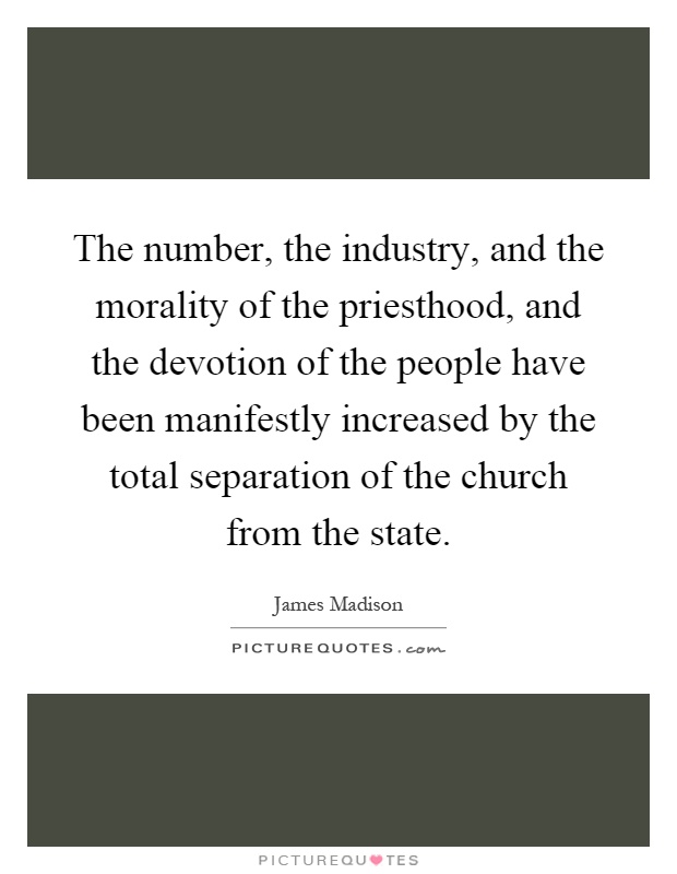 The number, the industry, and the morality of the priesthood, and the devotion of the people have been manifestly increased by the total separation of the church from the state Picture Quote #1