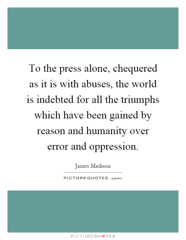 To the press alone, chequered as it is with abuses, the world is indebted for all the triumphs which have been gained by reason and humanity over error and oppression Picture Quote #1