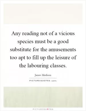 Any reading not of a vicious species must be a good substitute for the amusements too apt to fill up the leisure of the labouring classes Picture Quote #1