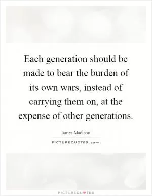 Each generation should be made to bear the burden of its own wars, instead of carrying them on, at the expense of other generations Picture Quote #1