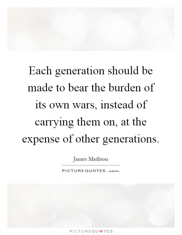 Each generation should be made to bear the burden of its own wars, instead of carrying them on, at the expense of other generations Picture Quote #1