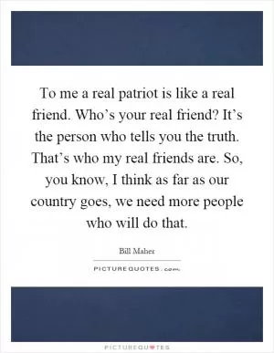 To me a real patriot is like a real friend. Who’s your real friend? It’s the person who tells you the truth. That’s who my real friends are. So, you know, I think as far as our country goes, we need more people who will do that Picture Quote #1