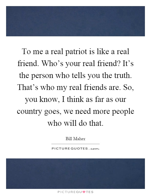 To me a real patriot is like a real friend. Who's your real friend? It's the person who tells you the truth. That's who my real friends are. So, you know, I think as far as our country goes, we need more people who will do that Picture Quote #1