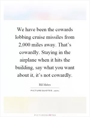 We have been the cowards lobbing cruise missiles from 2,000 miles away. That’s cowardly. Staying in the airplane when it hits the building, say what you want about it, it’s not cowardly Picture Quote #1