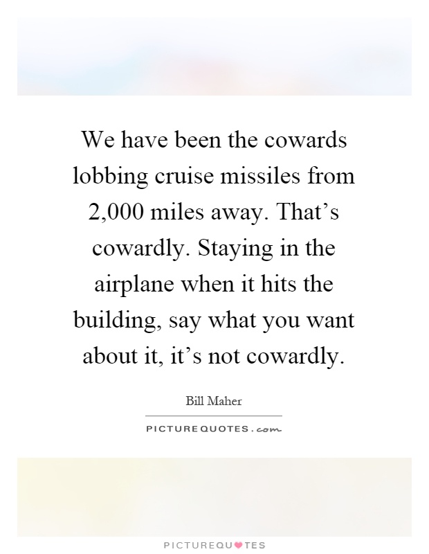 We have been the cowards lobbing cruise missiles from 2,000 miles away. That's cowardly. Staying in the airplane when it hits the building, say what you want about it, it's not cowardly Picture Quote #1