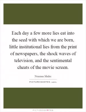 Each day a few more lies eat into the seed with which we are born, little institutional lies from the print of newspapers, the shock waves of television, and the sentimental cheats of the movie screen Picture Quote #1