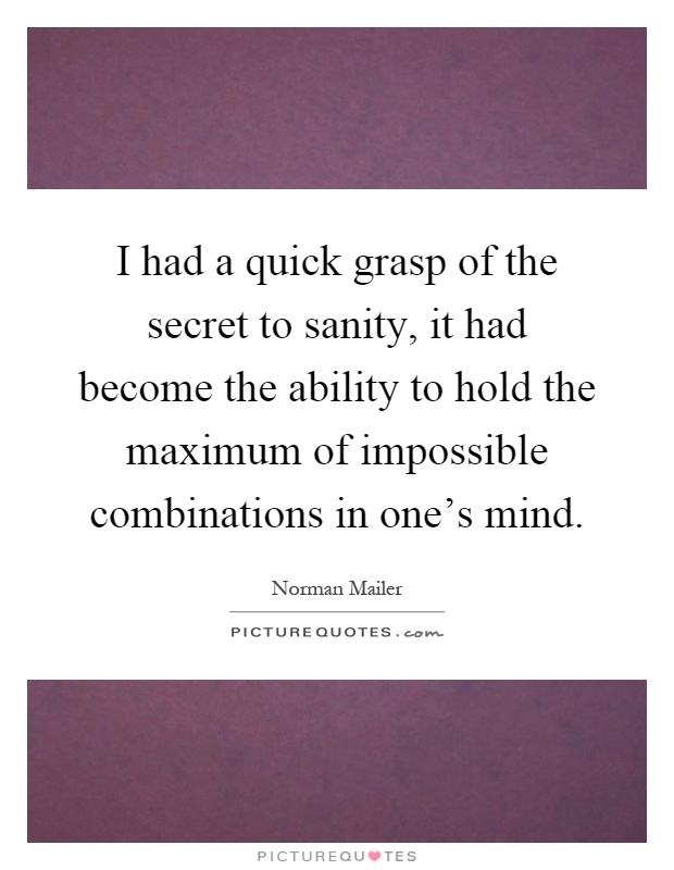 I had a quick grasp of the secret to sanity, it had become the ability to hold the maximum of impossible combinations in one's mind Picture Quote #1