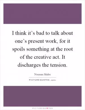 I think it’s bad to talk about one’s present work, for it spoils something at the root of the creative act. It discharges the tension Picture Quote #1