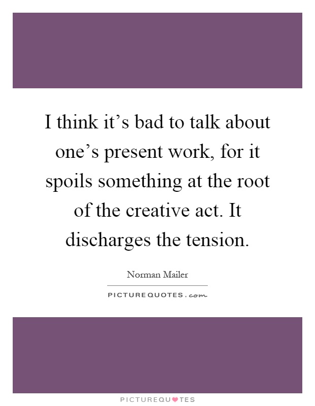 I think it's bad to talk about one's present work, for it spoils something at the root of the creative act. It discharges the tension Picture Quote #1