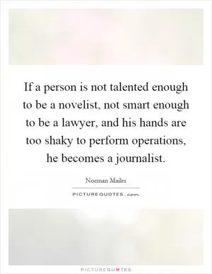 If a person is not talented enough to be a novelist, not smart enough to be a lawyer, and his hands are too shaky to perform operations, he becomes a journalist Picture Quote #1