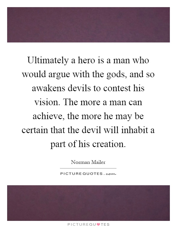 Ultimately a hero is a man who would argue with the gods, and so awakens devils to contest his vision. The more a man can achieve, the more he may be certain that the devil will inhabit a part of his creation Picture Quote #1