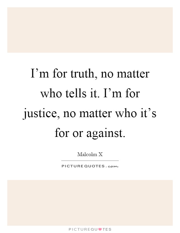 I'm for truth, no matter who tells it. I'm for justice, no matter who it's for or against Picture Quote #1