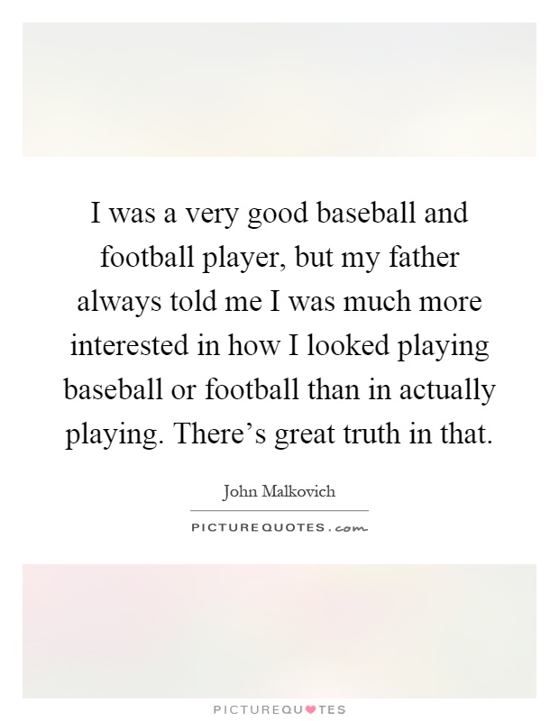 I was a very good baseball and football player, but my father always told me I was much more interested in how I looked playing baseball or football than in actually playing. There's great truth in that Picture Quote #1
