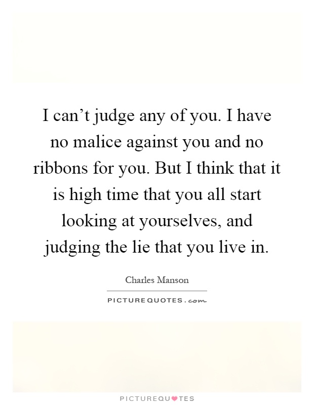 I can't judge any of you. I have no malice against you and no ribbons for you. But I think that it is high time that you all start looking at yourselves, and judging the lie that you live in Picture Quote #1