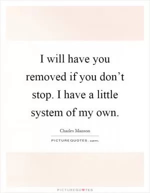 I will have you removed if you don’t stop. I have a little system of my own Picture Quote #1