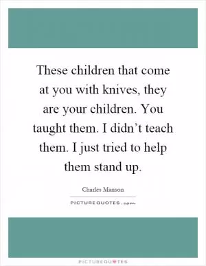 These children that come at you with knives, they are your children. You taught them. I didn’t teach them. I just tried to help them stand up Picture Quote #1
