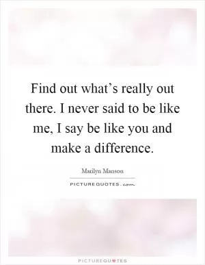 Find out what’s really out there. I never said to be like me, I say be like you and make a difference Picture Quote #1