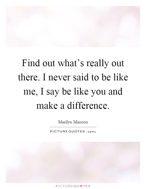 Find out what's really out there. I never said to be like me, I say be like you and make a difference Picture Quote #1