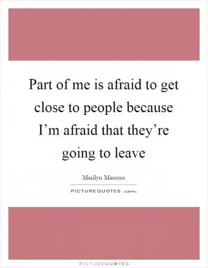 Part of me is afraid to get close to people because I’m afraid that they’re going to leave Picture Quote #1