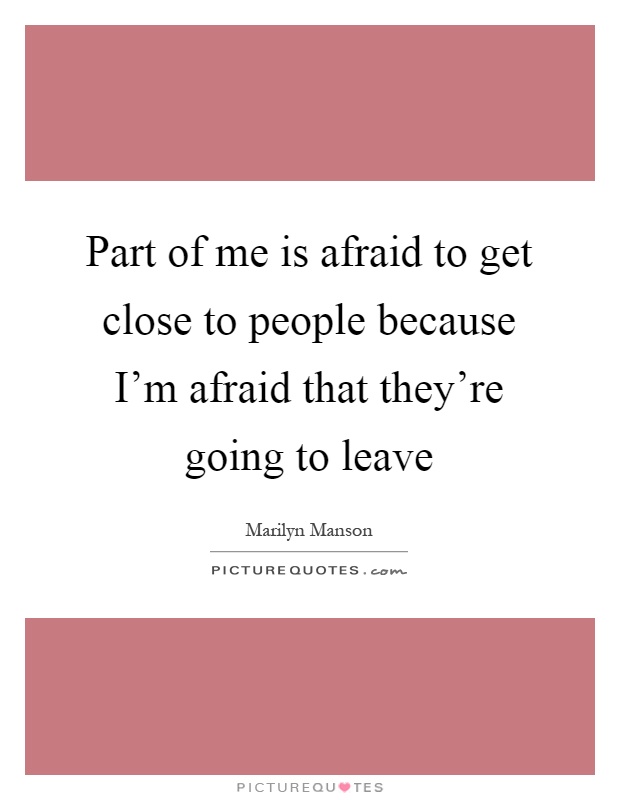 Part of me is afraid to get close to people because I'm afraid that they're going to leave Picture Quote #1