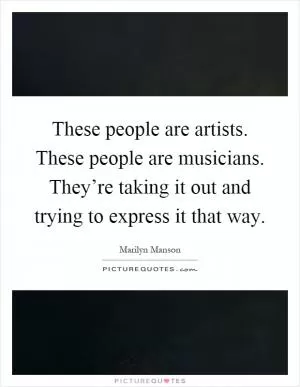 These people are artists. These people are musicians. They’re taking it out and trying to express it that way Picture Quote #1