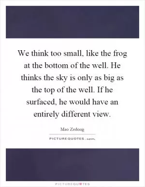 We think too small, like the frog at the bottom of the well. He thinks the sky is only as big as the top of the well. If he surfaced, he would have an entirely different view Picture Quote #1