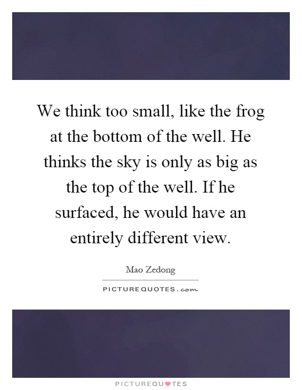 We think too small, like the frog at the bottom of the well. He thinks the sky is only as big as the top of the well. If he surfaced, he would have an entirely different view Picture Quote #1