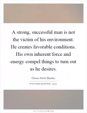 A strong, successful man is not the victim of his environment. He creates favorable conditions. His own inherent force and energy compel things to turn out as he desires Picture Quote #1